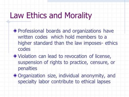 Law Ethics and Morality Professional boards and organizations have written codes which hold members to a higher standard than the law imposes- ethics codes.