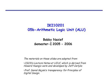 IKI10201 05b-Arithmetic Logic Unit (ALU) Bobby Nazief Semester-I 2005 - 2006 The materials on these slides are adopted from: CS231’s Lecture Notes at UIUC,