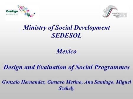 Ministry of Social Development SEDESOL Mexico Design and Evaluation of Social Programmes Gonzalo Hernandez, Gustavo Merino, Ana Santiago, Miguel Szekely.