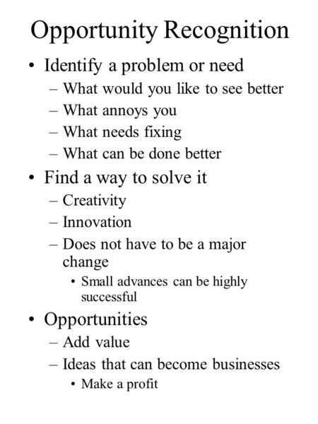 Opportunity Recognition Identify a problem or need –What would you like to see better –What annoys you –What needs fixing –What can be done better Find.