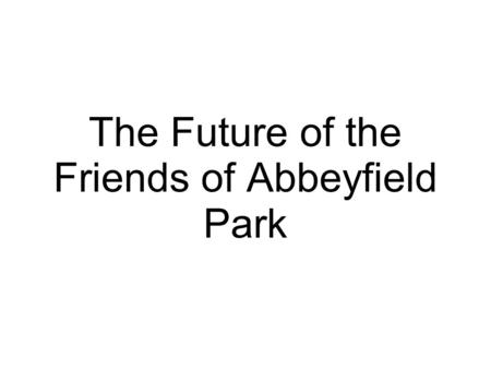 The Future of the Friends of Abbeyfield Park. The legal stuff... To hold a lease, enter into contracts, employ staff, apply for some forms of funding.