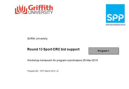 Www.sppconsulting.com.au Griffith University Round 13 Sport CRC bid support Workshop homework for program coordinators 25-Mar-2010 Prepared By: SPP, March.