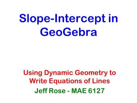 Slope-Intercept in GeoGebra Using Dynamic Geometry to Write Equations of Lines Jeff Rose - MAE 6127.