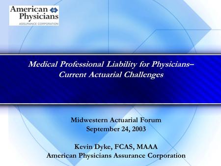 Medical Professional Liability for Physicians– Current Actuarial Challenges Midwestern Actuarial Forum September 24, 2003 Kevin Dyke, FCAS, MAAA American.