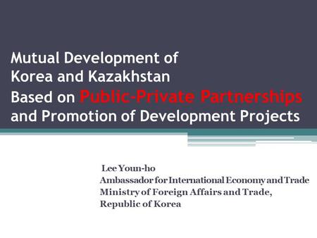 Mutual Development of Korea and Kazakhstan Based on Public-Private Partnerships and Promotion of Development Projects Lee Youn-ho Ambassador for International.