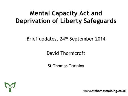 Mental Capacity Act and Deprivation of Liberty Safeguards Brief updates, 24 th September 2014 David Thornicroft St Thomas Training www.stthomastraining.co.uk.