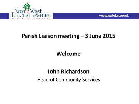 Parish Liaison meeting – 3 June 2015 Welcome John Richardson Head of Community Services www.nwleics.gov.uk.