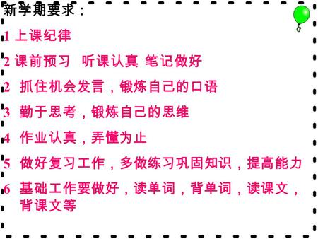 新学期要求： 1 上课纪律 2 课前预习 听课认真 笔记做好 2 抓住机会发言，锻炼自己的口语 3 勤于思考，锻炼自己的思维 4 作业认真，弄懂为止 5 做好复习工作，多做练习巩固知识，提高能力 6 基础工作要做好，读单词，背单词，读课文， 背课文等.