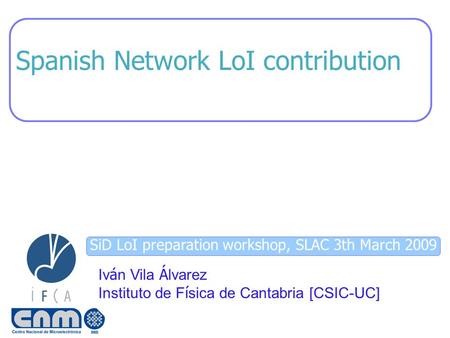 SiD LoI preparation workshop, SLAC 3th March 2009 Spanish Network LoI contribution Iv á n Vila Á lvarez Instituto de F í sica de Cantabria [CSIC-UC]