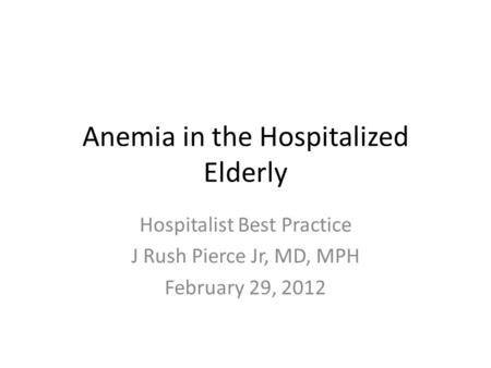 Anemia in the Hospitalized Elderly Hospitalist Best Practice J Rush Pierce Jr, MD, MPH February 29, 2012.