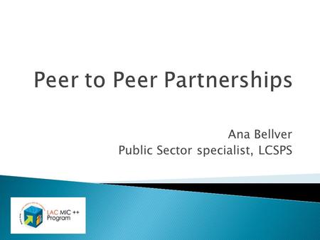 Ana Bellver Public Sector specialist, LCSPS. Outline  The LAC MIC ++ Program.  The Peer to Peer (P2P) Partnership Component.  PPP pilots.  How to.