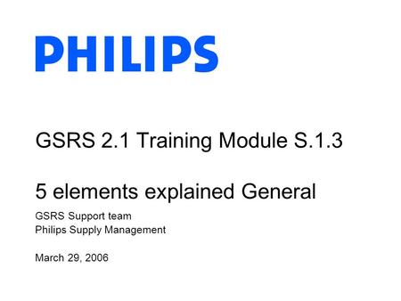 GSRS Support team Philips Supply Management March 29, 2006 GSRS 2.1 Training Module S.1.3 5 elements explained General.