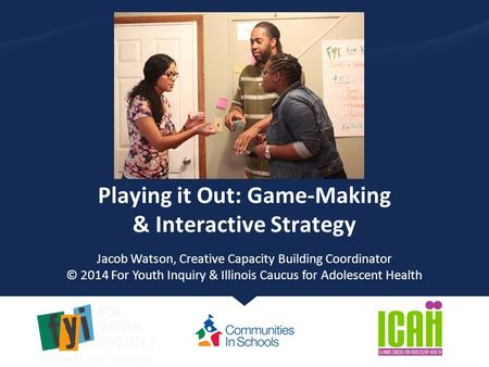 Playing it Out: Game-Making & Interactive Strategy Jacob Watson, Creative Capacity Building Coordinator © 2014 For Youth Inquiry & Illinois Caucus for.