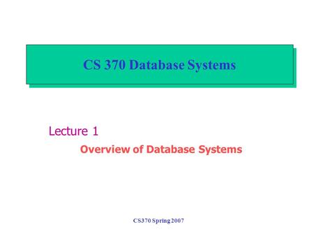 CS370 Spring 2007 CS 370 Database Systems Lecture 1 Overview of Database Systems.