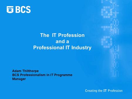 The IT Profession and a Professional IT Industry Adam Thilthorpe BCS Professionalism in IT Programme Manager.