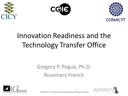 ©2012 IC 2 Institute at the University of Texas at Austin Innovation Readiness and the Technology Transfer Office Gregory P. Pogue, Ph.D. Rosemary French.