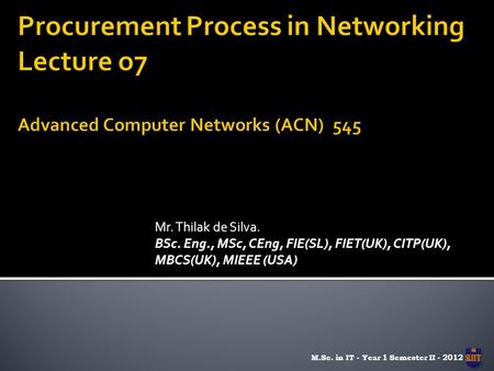 Mr. Thilak de Silva. BSc. Eng., MSc, CEng, FIE(SL), FIET(UK), CITP(UK), MBCS(UK), MIEEE (USA) M.Sc. in IT - Year 1 Semester II - 2012.