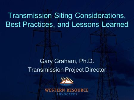 Transmission Siting Considerations, Best Practices, and Lessons Learned Gary Graham, Ph.D. Transmission Project Director.