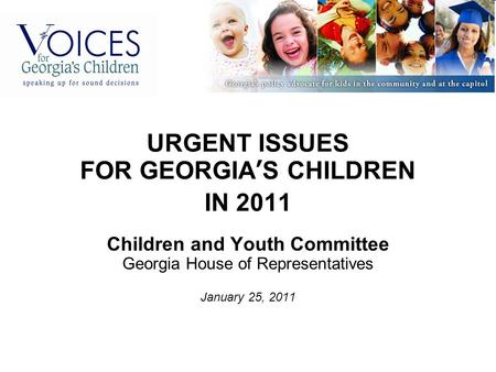 URGENT ISSUES FOR GEORGIA’S CHILDREN IN 2011 Children and Youth Committee Georgia House of Representatives January 25, 2011.