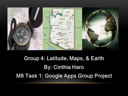 Group 4: Latitude, Maps, & Earth By: Cinthia Haro M8 Task 1: Google Apps Group Project.