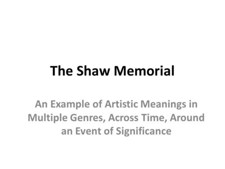 The Shaw Memorial An Example of Artistic Meanings in Multiple Genres, Across Time, Around an Event of Significance.