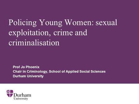 Policing Young Women: sexual exploitation, crime and criminalisation Prof Jo Phoenix Chair in Criminology, School of Applied Social Sciences Durham University.