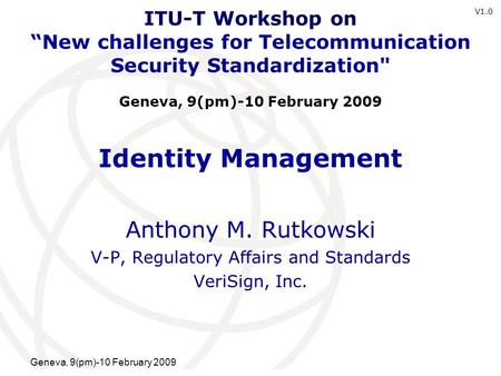 International Telecommunication Union Geneva, 9(pm)-10 February 2009 Identity Management Anthony M. Rutkowski V-P, Regulatory Affairs and Standards VeriSign,