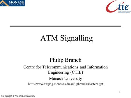 1 Copyright © Monash University ATM Signalling Philip Branch Centre for Telecommunications and Information Engineering (CTIE) Monash University