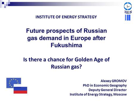 INSTITUTE OF ENERGY STRATEGY Future prospects of Russian gas demand in Europe after Fukushima Is there a chance for Golden Age of Russian gas? Alexey GROMOV.