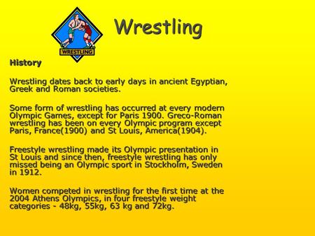 Wrestling History Wrestling dates back to early days in ancient Egyptian, Greek and Roman societies. Some form of wrestling has occurred at every modern.