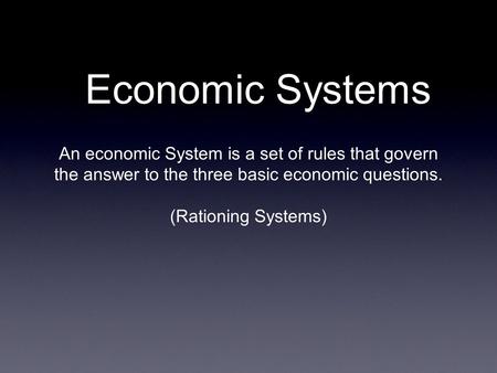 Economic Systems An economic System is a set of rules that govern the answer to the three basic economic questions. (Rationing Systems)