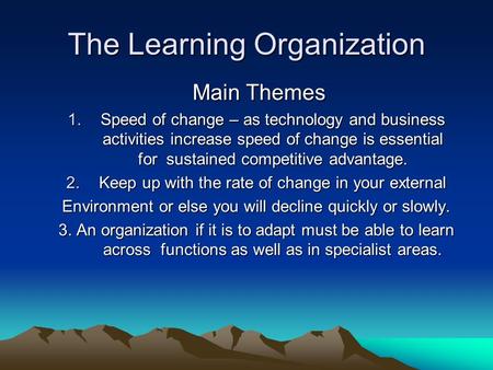 The Learning Organization Main Themes Main Themes 1.Speed of change – as technology and business activities increase speed of change is essential for sustained.