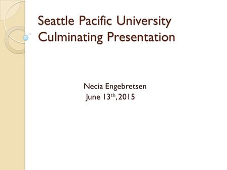 Seattle Pacific University Culminating Presentation Necia Engebretsen June 13 th, 2015.