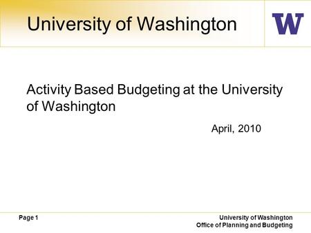 Page 1 University of Washington Office of Planning and Budgeting April, 2010 University of Washington Activity Based Budgeting at the University of Washington.