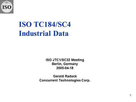 1 ISO TC184/SC4 Industrial Data ISO JTC1/SC32 Meeting Berlin, Germany 2005-04-18 Gerald Radack Concurrent Technologies Corp.