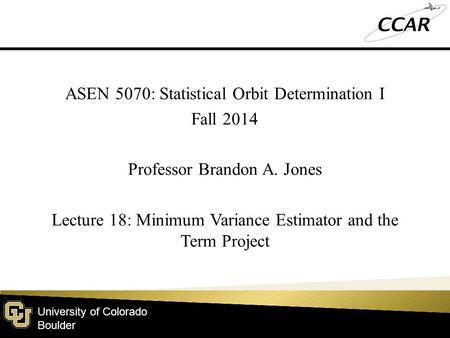 University of Colorado Boulder ASEN 5070: Statistical Orbit Determination I Fall 2014 Professor Brandon A. Jones Lecture 18: Minimum Variance Estimator.