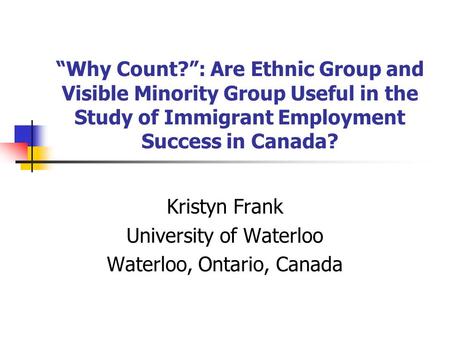 “Why Count?”: Are Ethnic Group and Visible Minority Group Useful in the Study of Immigrant Employment Success in Canada? Kristyn Frank University of Waterloo.