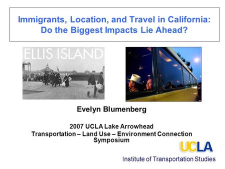 Immigrants, Location, and Travel in California: Do the Biggest Impacts Lie Ahead? Evelyn Blumenberg 2007 UCLA Lake Arrowhead Transportation – Land Use.