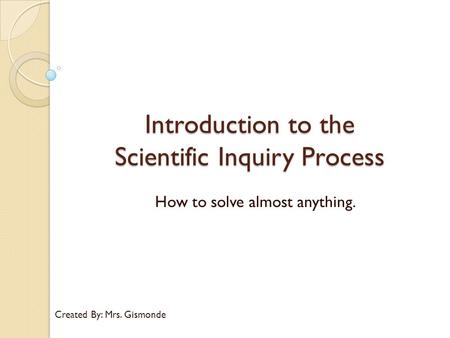 Introduction to the Scientific Inquiry Process How to solve almost anything. Created By: Mrs. Gismonde.