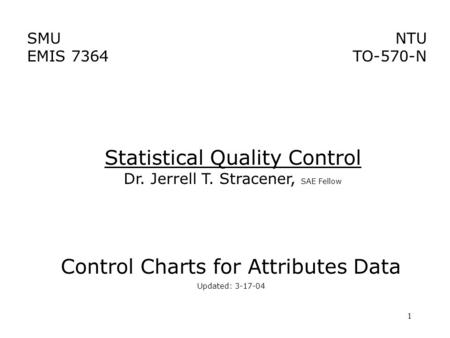 1 SMU EMIS 7364 NTU TO-570-N Control Charts for Attributes Data Updated: 3-17-04 Statistical Quality Control Dr. Jerrell T. Stracener, SAE Fellow.