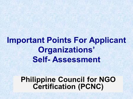 Important Points For Applicant Organizations’ Self- Assessment Philippine Council for NGO Certification (PCNC)