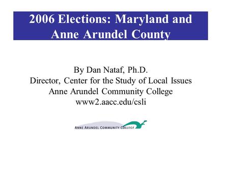 2006 Elections: Maryland and Anne Arundel County By Dan Nataf, Ph.D. Director, Center for the Study of Local Issues Anne Arundel Community College www2.aacc.edu/csli.