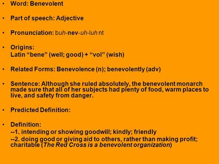 Word: Benevolent Part of speech: Adjective Pronunciation: buh-nev-uh-luh nt Origins: Latin “bene” (well; good) + “vol” (wish) Related Forms: Benevolence.