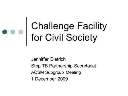 Challenge Facility for Civil Society Jenniffer Dietrich Stop TB Partnership Secretariat ACSM Subgroup Meeting 1 December 2009.