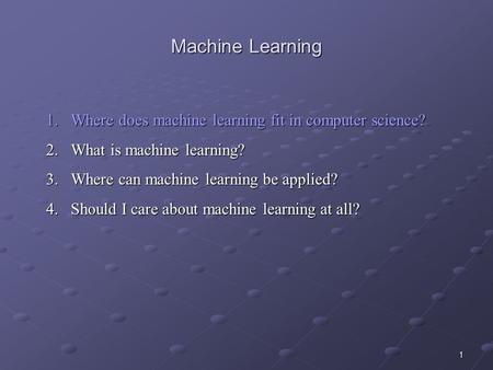 1 Machine Learning 1.Where does machine learning fit in computer science? 2.What is machine learning? 3.Where can machine learning be applied? 4.Should.