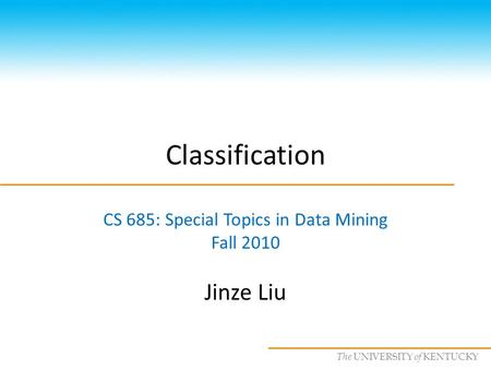 CS685 : Special Topics in Data Mining, UKY The UNIVERSITY of KENTUCKY Classification CS 685: Special Topics in Data Mining Fall 2010 Jinze Liu.