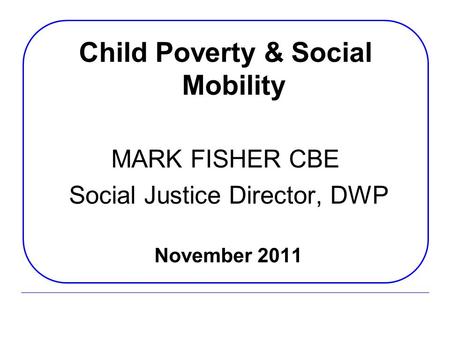 Child Poverty & Social Mobility MARK FISHER CBE Social Justice Director, DWP November 2011.