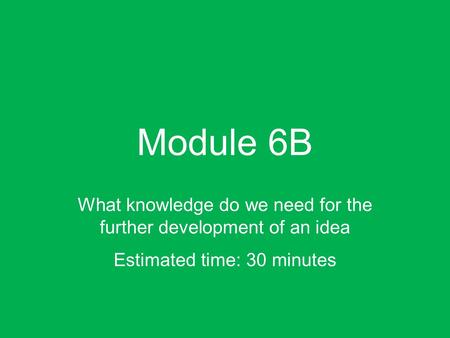 Module 6B What knowledge do we need for the further development of an idea Estimated time: 30 minutes.