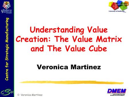 Centre for Strategic Manufacturing © Veronica Martinez Understanding Value Creation: The Value Matrix and The Value Cube Veronica Martinez.