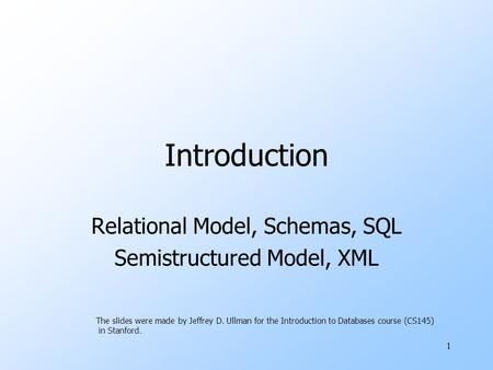 1 Introduction Relational Model, Schemas, SQL Semistructured Model, XML The slides were made by Jeffrey D. Ullman for the Introduction to Databases course.